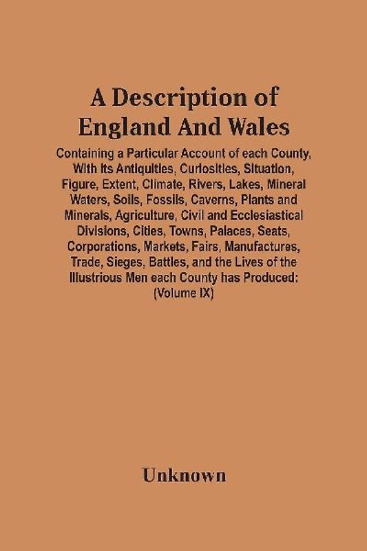 A Description Of England And Wales, Containing A Particular Account Of Each County, With Its Antiquities, Curiosities, Situation, Figure, Extent, Climate, Rivers, Lakes, Mineral Waters, Soils, Fossils, Caverns, Plants And Minerals, Agriculture, Civil And