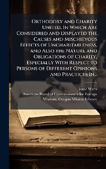 Orthodoxy and Charity United. In Which Are Considered and Displayed the Causes and Mischievous Effects of Uncharitableness, and Also the Nature and Obligations of Charity, Especially With Respect to Persons of Different Opinions and Practices In...