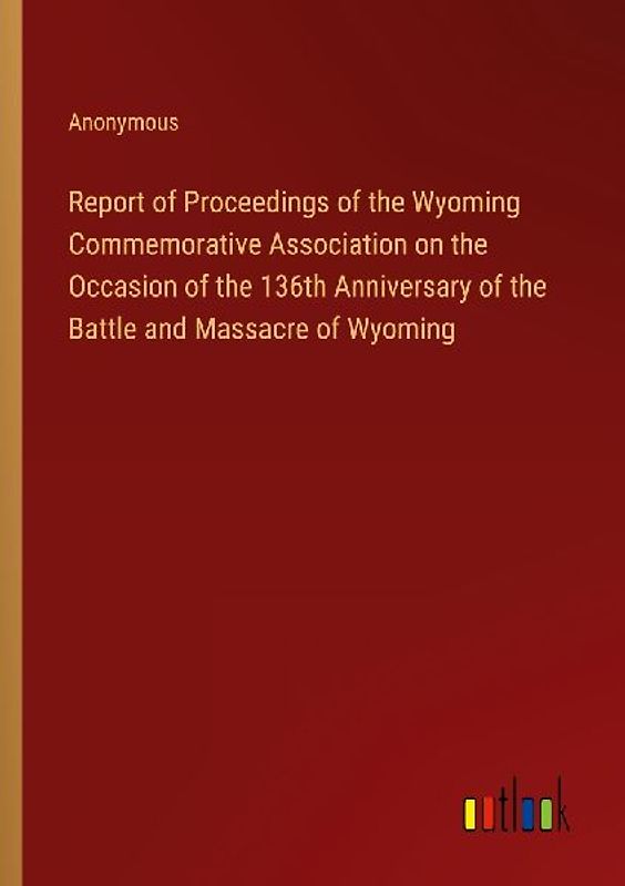 Report of Proceedings of the Wyoming Commemorative Association on the Occasion of the 136th Anniversary of the Battle and Massacre of Wyoming
