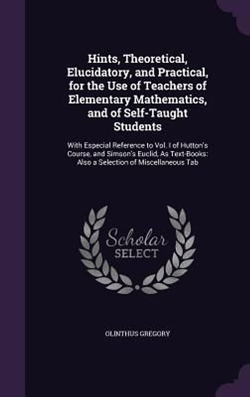 Hints, Theoretical, Elucidatory, and Practical, for the Use of Teachers of Elementary Mathematics, and of Self-Taught Students: With Especial Referenc