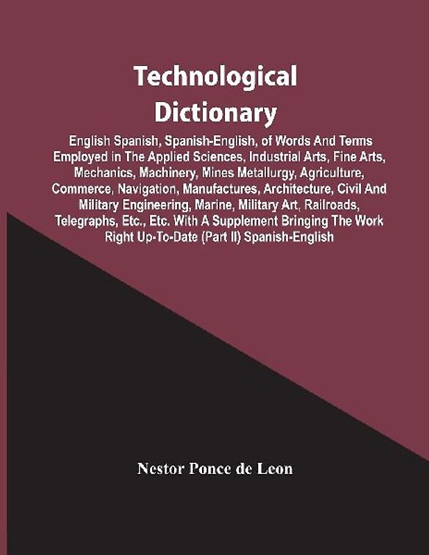 Technological Dictionary; English Spanish, Spanish-English, Of Words And Terms Employed In The Applied Sciences, Industrial Arts, Fine Arts, Mechanics, Machinery, Mines Metallurgy, Agriculture, Commerce, Navigation, Manufactures, Architecture, Civil And M