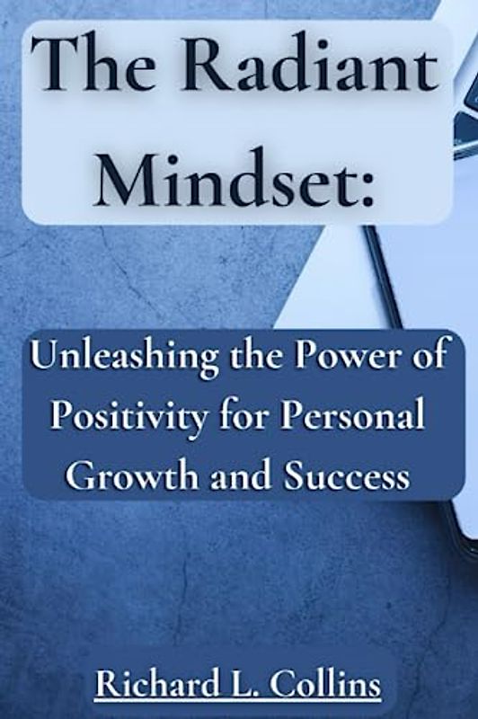The Radiant Mindset: Unleashing the Power of Positivity for Personal Growth and Success