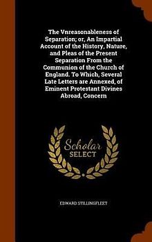 The Vnreasonableness of Separation; or, An Impartial Account of the History, Nature, and Pleas of the Present Separation From the Communion of the Church of England. To Which, Several Late Letters are Annexed, of Eminent Protestant Divines Abroad, Concern