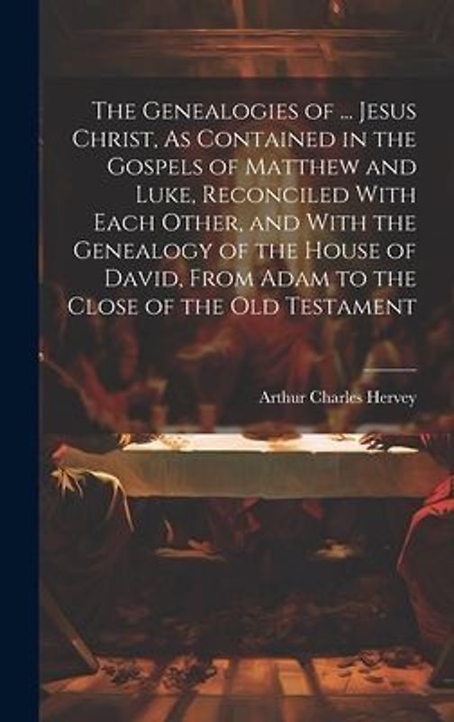 The Genealogies of ... Jesus Christ, As Contained in the Gospels of Matthew and Luke, Reconciled With Each Other, and With the Genealogy of the House of David, From Adam to the Close of the Old Testament