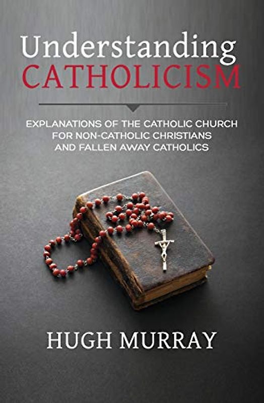 Understanding Catholicism: Explanations of the Catholic Church for Non-Catholic Christians and Fallen Away Catholics