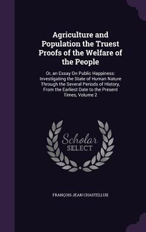 Agriculture and Population the Truest Proofs of the Welfare of the People: Or, an Essay On Public Happiness: Investigating the State of Human Nature T