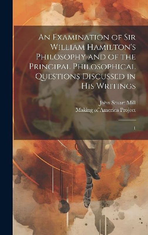 An Examination of Sir William Hamilton's Philosophy and of the Principal Philosophical Questions Discussed in his Writings: 1