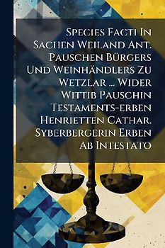Species Facti In Sachen Weiland Ant. Pauschen BÃ1/4rgers Und Weinhändlers Zu Wetzlar ... Wider Wittib Pauschin Testaments-erben Henrietten Cathar. Syberbergerin Erben Ab Intestato