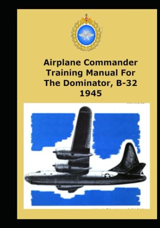 Airplane Commander Training Manual For The Dominator, B-32 1945: This Manual Is The Text For Your Training As A B-32 Pilot And Airplane Commander.