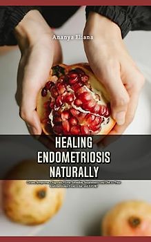 Healing Endometriosis Naturally: Causes, Symptoms, Diagnosis, Home Remedies, Supplements and Diet to Treat Endometriosis, Food to Eat and AVOID
