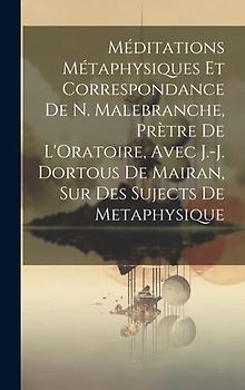 Méditations Métaphysiques Et Correspondance De N. Malebranche, Prètre De L'Oratoire, Avec J.-J. Dortous De Mairan, Sur Des Sujects De Metaphysique