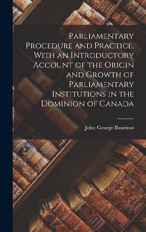 Parliamentary Procedure and Practice, With an Introductory Account of the Origin and Growth of Parliamentary Institutions in the Dominion of Canada