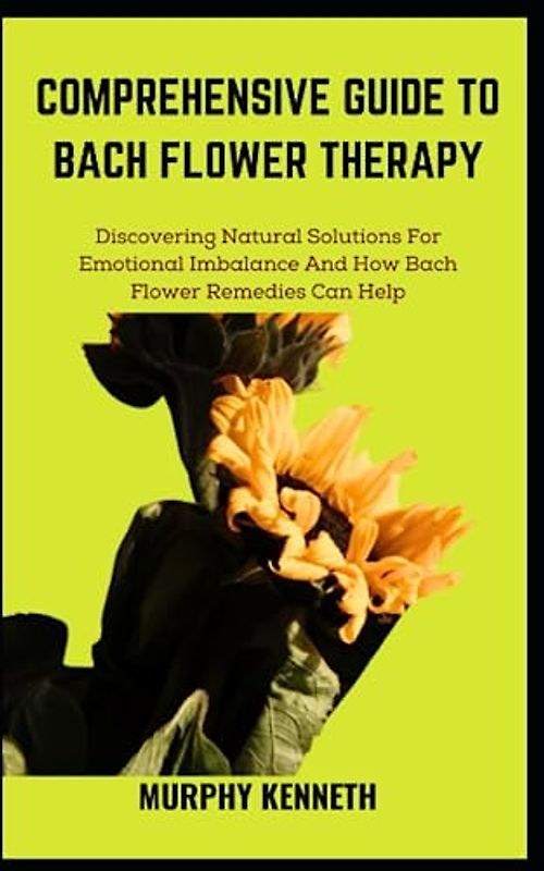 COMPREHENSIVE GUIDE TO BACH FLOWER THERAPY: Discovering Natural Solutions For Emotional Imbalance And How Bach Flower Remedies Can Help