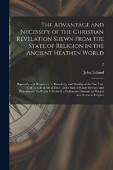 The Advantage and Necessity of the Christian Revelation Shewn From the State of Religion in the Ancient Heathen World; Especially With Respect to the