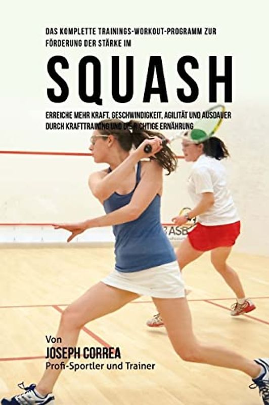 Das komplette Trainings-Workout-Programm zur Forderung der Starke im Squash: Erreiche mehr Kraft, Geschwindigkeit, Agilitat und Ausdauer durch Krafttraining und die richtige Ernahrung