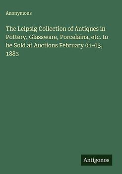 The Leipsig Collection of Antiques in Pottery, Glassware, Porcelains, etc. to be Sold at Auctions February 01-03, 1883
