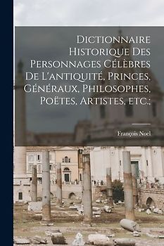 Dictionnaire historique des personnages célèbres de l'antiquité, princes, généraux, philosophes, poëtes, artistes, etc.;