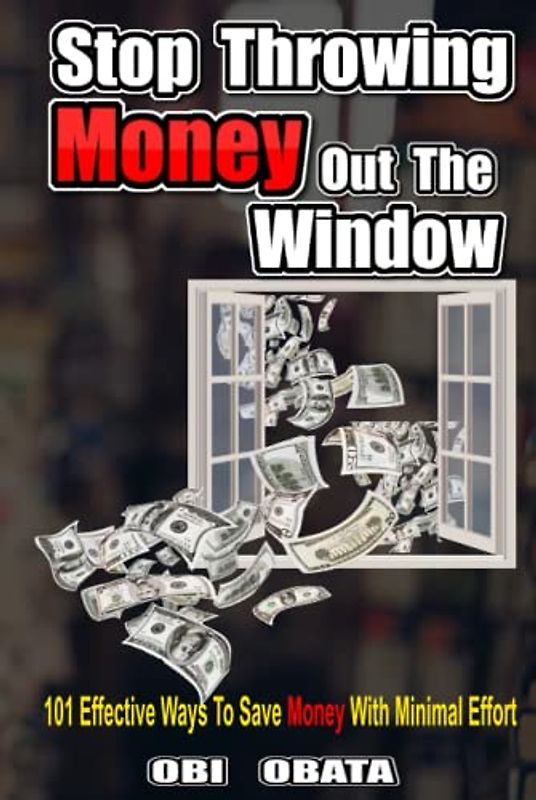 Stop Throwing Money Out The Window: 101 Effective Ways To Save Money With Minimal Effort
