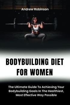 BODYBUILDING DIET FOR WOMEN: The Ultimate Guide To Achieving Your Bodybuilding Goals In The Healthiest, Most Effective Way Possible.