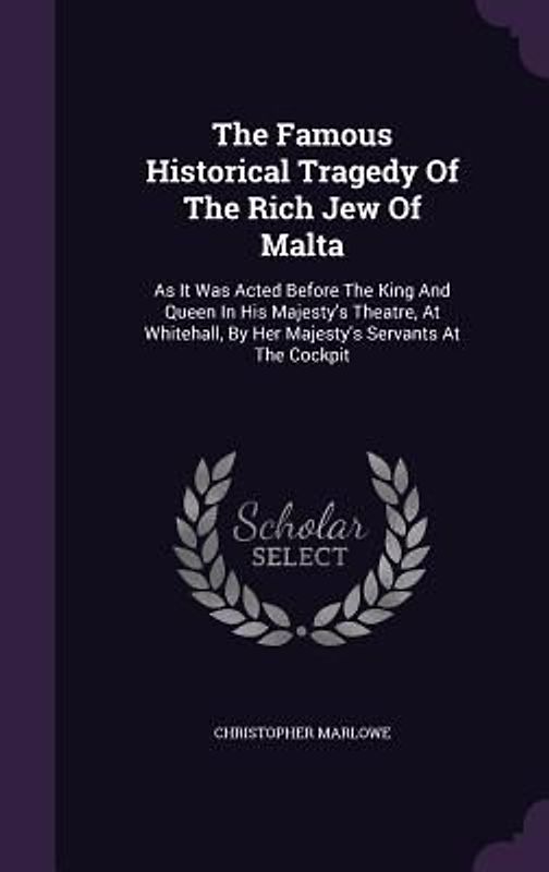 The Famous Historical Tragedy of the Rich Jew of Malta: As It Was Acted Before the King and Queen in His Majesty's Theatre, at Whitehall, by Her Majes