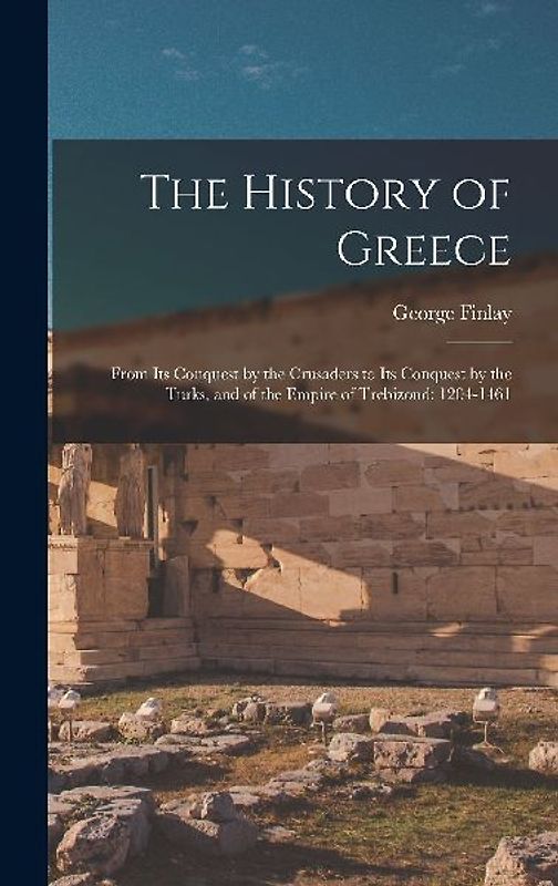 The History of Greece: From Its Conquest by the Crusaders to Its Conquest by the Turks, and of the Empire of Trebizond: 1204-1461