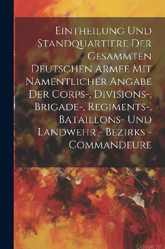 Eintheilung Und Standquartiere Der Gesammten Deutschen Armee Mit Namentlicher Angabe Der Corps-, Divisions-, Brigade-, Regiments-, Bataillons- Und Landwehr - Bezirks - Commandeure