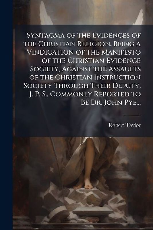 Syntagma of the Evidences of the Christian Religion. Being a Vindication of the Manifesto of the Christian Evidence Society, Against the Assaults of the Christian Instruction Society Through Their Deputy, J. P. S., Commonly Reported to Be Dr. John Pye...