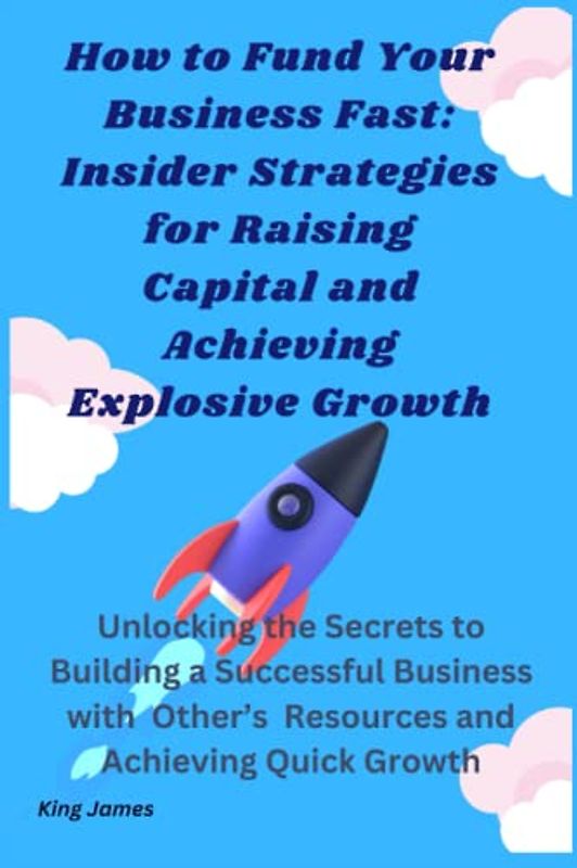 How to Fund Your Business Fast: Insider Strategies for Raising Capital and Achieving Explosive Growth: Unlocking the Secrets to Building a Successful ... Other’s Resources and Achieving Quick Growth