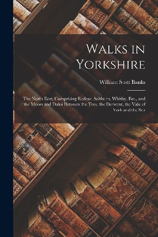 Walks in Yorkshire: The North East, Comprising Redcar, Saltburn, Whitby, Etc., and the Moors and Dales Between the Tees, the Derwent, the