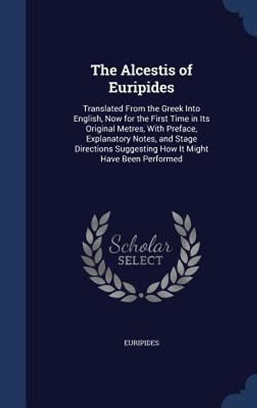 The Alcestis of Euripides: Translated From the Greek Into English, Now for the First Time in Its Original Metres, With Preface, Explanatory Notes