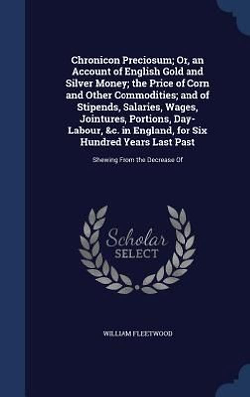Chronicon Preciosum; Or, an Account of English Gold and Silver Money; the Price of Corn and Other Commodities; and of Stipends, Salaries, Wages, Jointures, Portions, Day-Labour, &c. in England, for Six Hundred Years Last Past