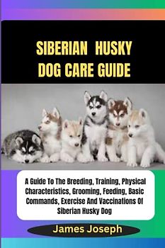 SIBERIAN HUSKY DOG CARE GUIDE: A Guide To The Breeding, Training, Physical Characteristics, Grooming, Feeding, Basic Commands, Exercise And Vaccinations Of Siberian Husky Dog