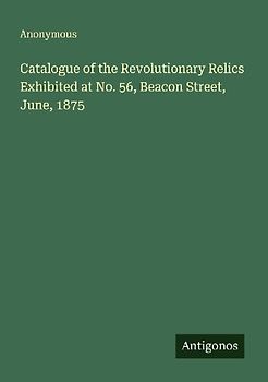 Catalogue of the Revolutionary Relics Exhibited at No. 56, Beacon Street, June, 1875