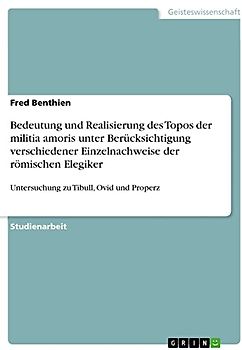 Bedeutung und Realisierung des Topos der militia amoris unter Berücksichtigung verschiedener Einzelnachweise der römischen Elegiker: Untersuchung zu Tibull, Ovid und Properz