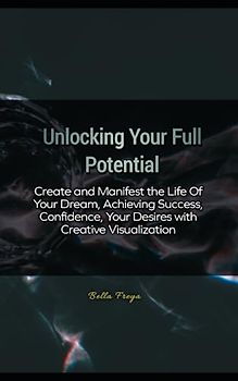 Unlocking Your Full Potential: Create and Manifest the Life Of Your Dream, Achieving Success, Confidence, Your Desires with Creative Visualization
