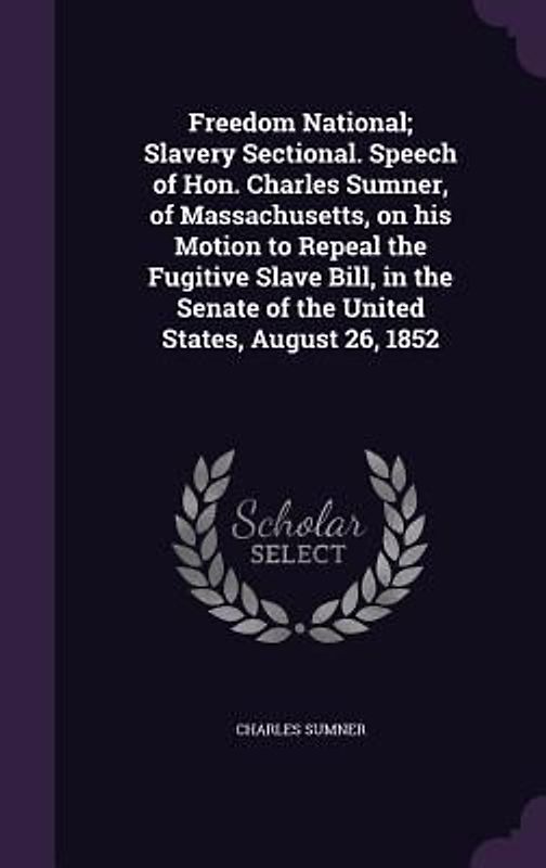 Freedom National; Slavery Sectional. Speech of Hon. Charles Sumner, of Massachusetts, on his Motion to Repeal the Fugitive Slave Bill, in the Senate o
