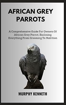AFRICAN GREY PARROTS: A Comprehensive Guide For Owners Of African Grey Parrot, Enclosing Everything From Grooming To Nutrition
