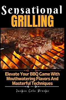 SENSATIONAL GRILLING: Elevate Your BBQ Game With Mouthwatering Flavors And Masterful Techniques