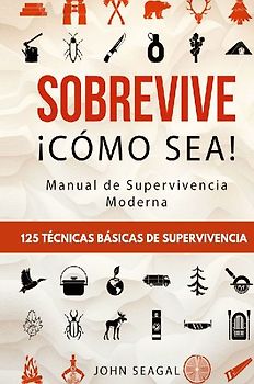 Sobrevive ¡Cómo Sea! Manual de Supervivencia Moderna. 125 Técnicas Básicas de Supervivencia