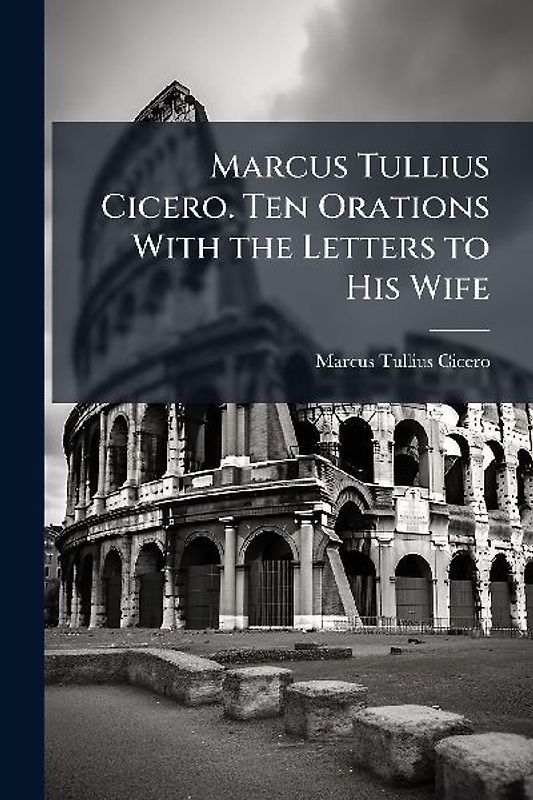 Marcus Tullius Cicero. Ten Orations With the Letters to His Wife