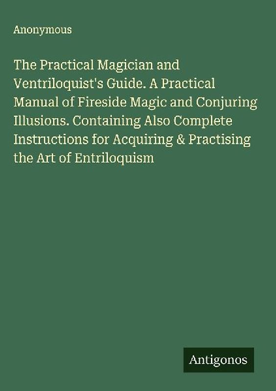 The Practical Magician and Ventriloquist's Guide. A Practical Manual of Fireside Magic and Conjuring Illusions. Containing Also Complete Instructions for Acquiring & Practising the Art of Entriloquism
