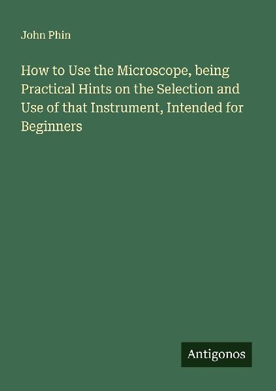How to Use the Microscope, being Practical Hints on the Selection and Use of that Instrument, Intended for Beginners