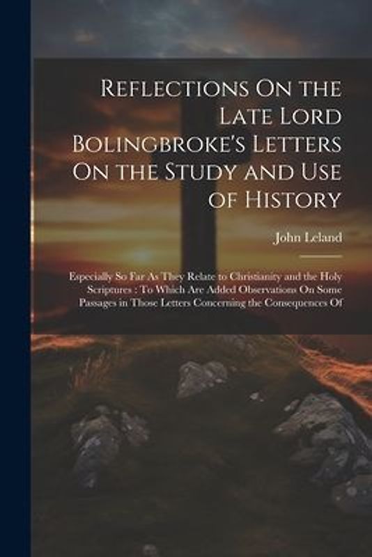 Reflections On the Late Lord Bolingbroke's Letters On the Study and Use of History: Especially So Far As They Relate to Christianity and the Holy Scri