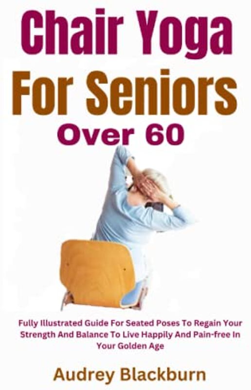 Chair Yoga For Seniors Over 60: Fully Illustrated Guide For Seated Poses To Regain Your Strength And Balance To Live Happily And Pain-free In Your Golden Age