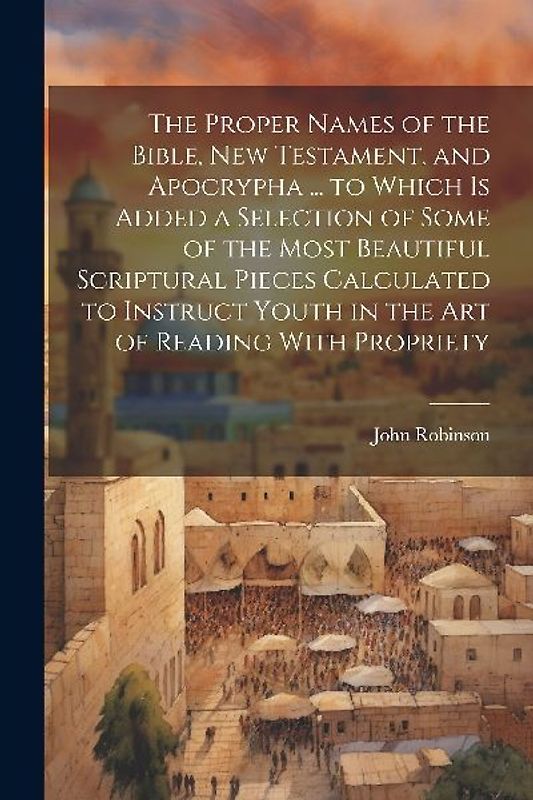 The Proper Names of the Bible, New Testament, and Apocrypha ... to Which Is Added a Selection of Some of the Most Beautiful Scriptural Pieces Calculated to Instruct Youth in the Art of Reading With Propriety