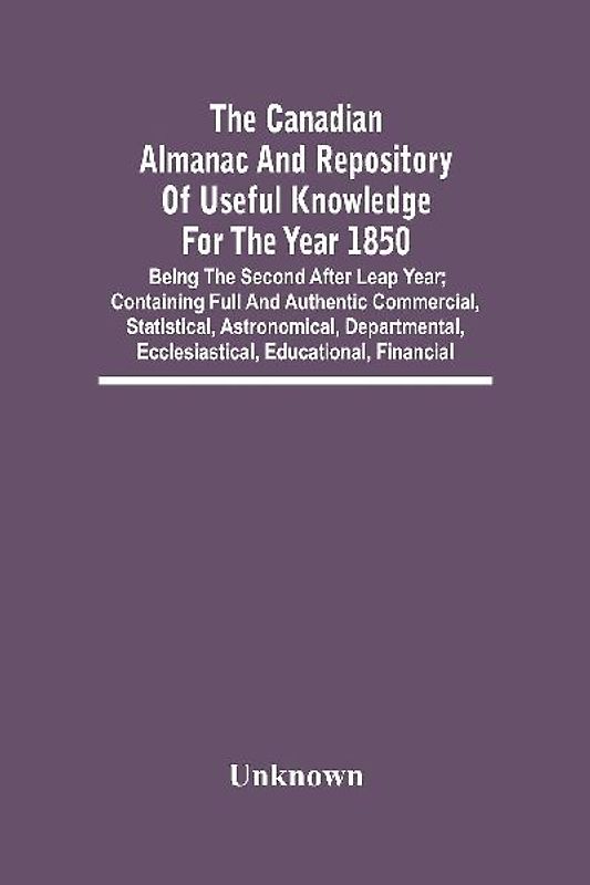 The Canadian Almanac And Repository Of Useful Knowledge For The Year 1850; Being The Second After Leap Year; Containing Full And Authentic Commercial, Statistical, Astronomical, Departmental, Ecclesiastical, Educational, Financial