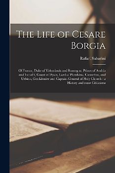 The Life of Cesare Borgia: of France, Duke of Valentinois and Romagna, Prince of Andria and Venafri, Count of Dyois, Lord of Piombino, Camerino,