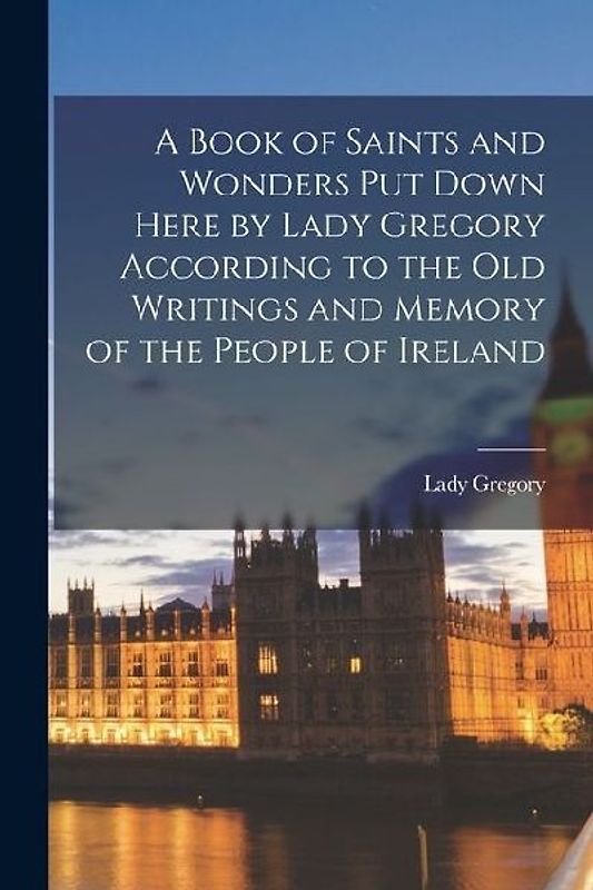 A Book of Saints and Wonders Put Down Here by Lady Gregory According to the Old Writings and Memory of the People of Ireland
