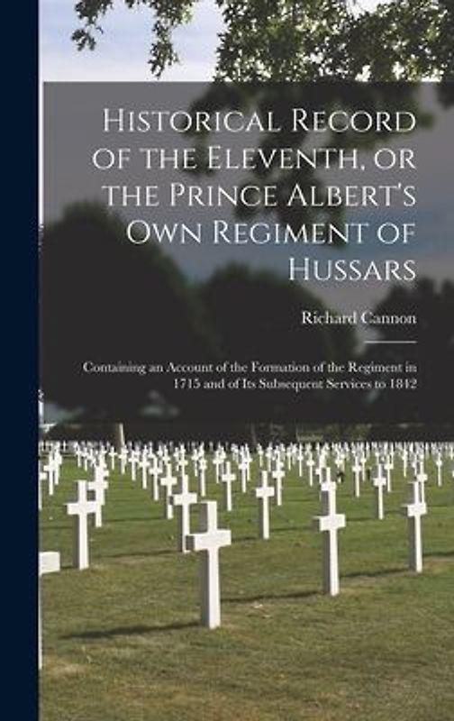 Historical Record of the Eleventh, or the Prince Albert's Own Regiment of Hussars [microform]: Containing an Account of the Formation of the Regiment