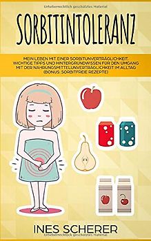 Sorbitintoleranz: Mein Leben mit einer Sorbitunverträglichkeit. Wichtige Tipps und Hintergrundwissen für den Umgang mit der Nahrungsmittelunverträglichkeit im Alltag (Bonus: sorbitfreie Rezepte)